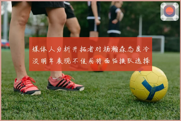 媒体人分析开拓者对杨瀚森态度冷淡明年表现不佳或将面临换队选择