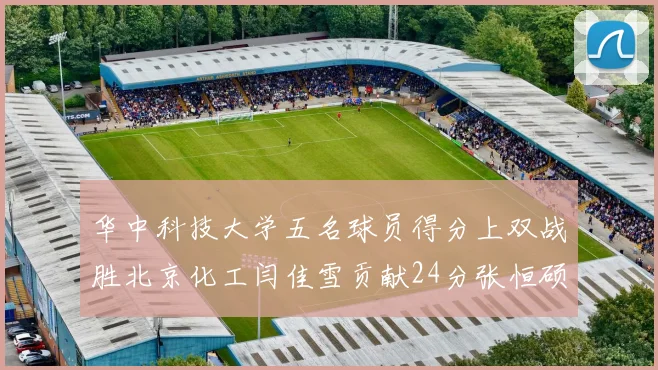 华中科技大学五名球员得分上双战胜北京化工闫佳雪贡献24分张恒硕斩获25分8篮板8助攻