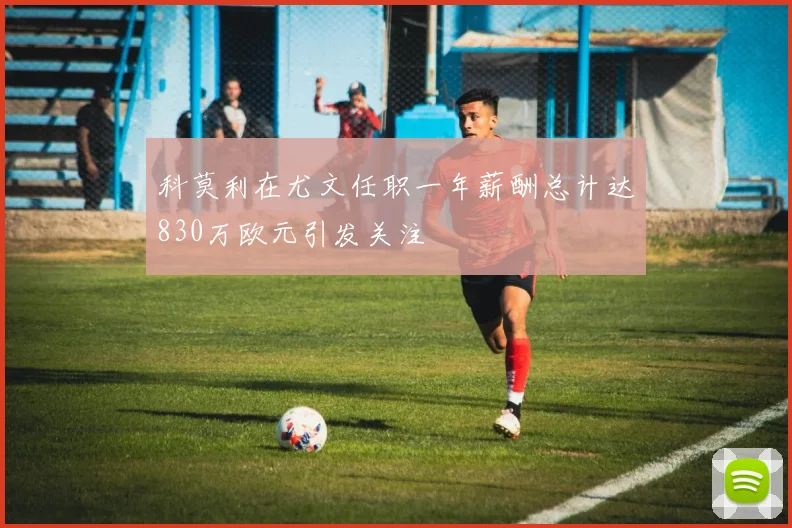 科莫利在尤文任职一年薪酬总计达830万欧元引发关注