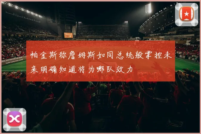 帕金斯称詹姆斯如同总统般掌控未来明确知道将为哪队效力