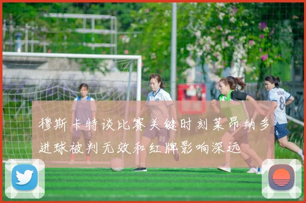 穆斯卡特谈比赛关键时刻莱昂纳多进球被判无效和红牌影响深远