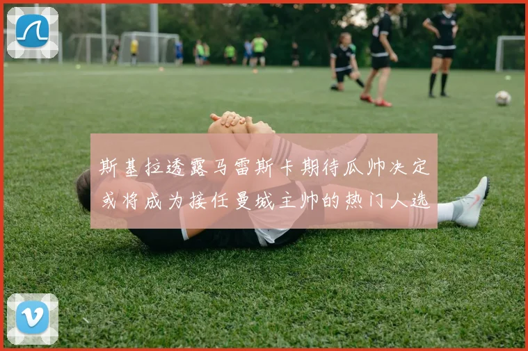 斯基拉透露马雷斯卡期待瓜帅决定或将成为接任曼城主帅的热门人选