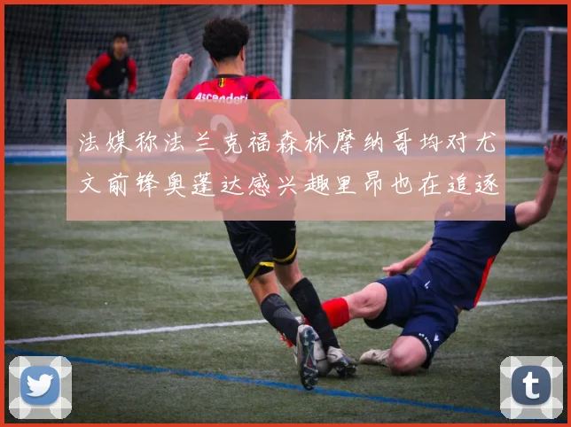 法媒称法兰克福森林摩纳哥均对尤文前锋奥蓬达感兴趣里昂也在追逐他