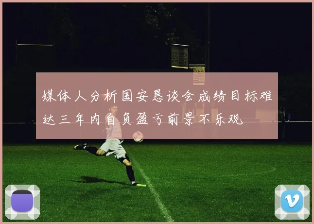 媒体人分析国安恳谈会成绩目标难达三年内自负盈亏前景不乐观