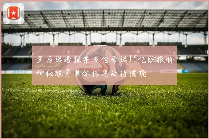 罗马诺透露弗洛伦蒂诺15亿欧报价神秘球员具体信息尚待揭晓