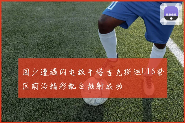 国少遭遇闪电扳平塔吉克斯坦U16禁区前沿精彩配合抽射成功