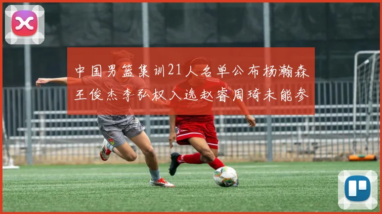 中国男篮集训21人名单公布杨瀚森王俊杰李弘权入选赵睿周琦未能参加