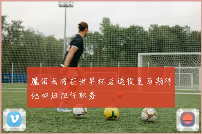 魔笛或将在世界杯后退役皇马期待他回归担任职务