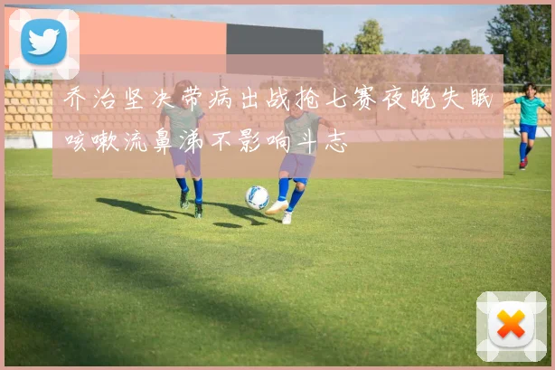 乔治坚决带病出战抢七赛夜晚失眠咳嗽流鼻涕不影响斗志