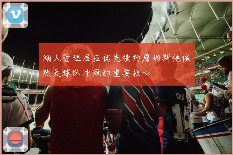 湖人管理层应优先续约詹姆斯他依然是球队冲冠的重要核心