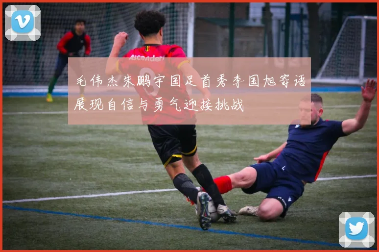 毛伟杰朱鹏宇国足首秀李国旭寄语展现自信与勇气迎接挑战