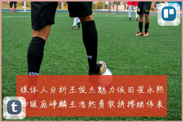 媒体人分析王俊杰魅力依旧崔永熙回暖庞峥麟王浩然勇敢拼搏继伟表现稳定