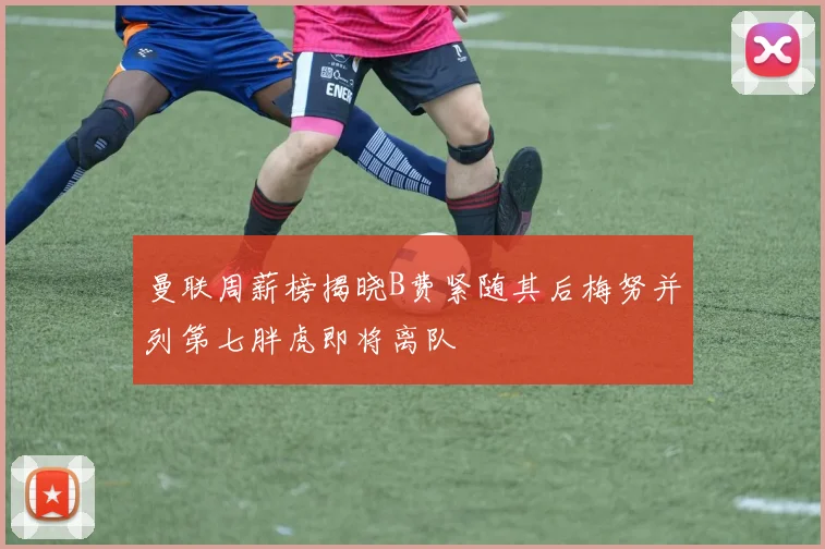 曼联周薪榜揭晓B费紧随其后梅努并列第七胖虎即将离队