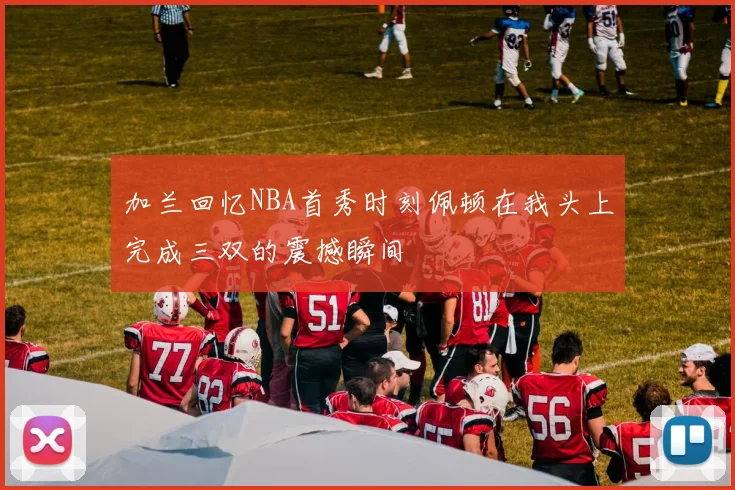 加兰回忆NBA首秀时刻佩顿在我头上完成三双的震撼瞬间