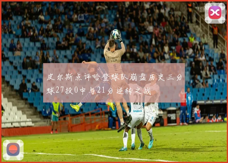 皮尔斯点评哈登球队崩盘历史三分球27投0中与21分逆转之战