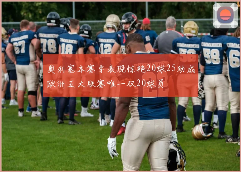 奥利塞本赛季表现惊艳20球25助成欧洲五大联赛唯一双20球员